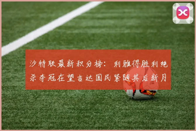 沙特联最新积分榜：利雅得胜利绝杀夺冠在望吉达国民紧随其后新月争夺激烈