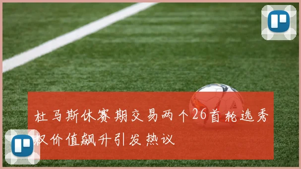 杜马斯休赛期交易两个26首轮选秀权价值飙升引发热议