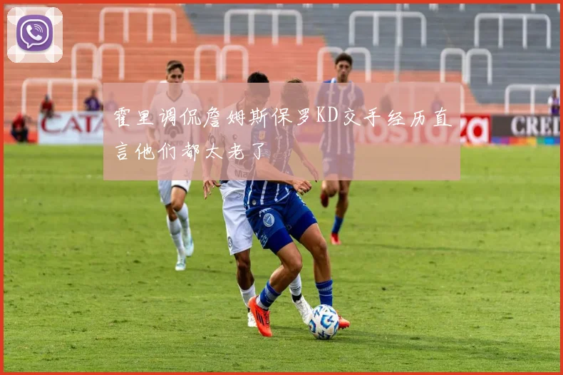 霍里调侃詹姆斯保罗KD交手经历直言他们都太老了