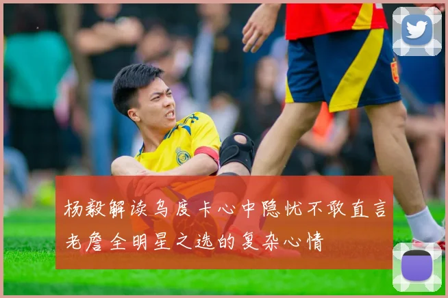杨毅解读乌度卡心中隐忧不敢直言老詹全明星之选的复杂心情