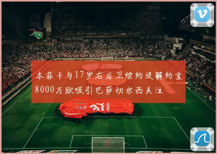 本菲卡与17岁右后卫续约设解约金8000万欧吸引巴萨切尔西关注