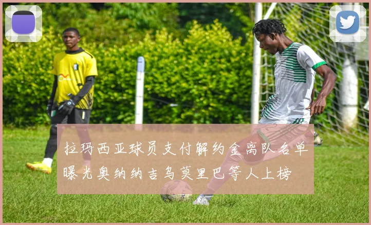 拉玛西亚球员支付解约金离队名单曝光奥纳纳吉乌莫里巴等人上榜