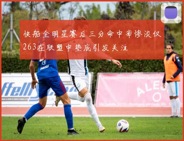 快船全明星赛后三分命中率惨淡仅263在联盟中垫底引发关注
