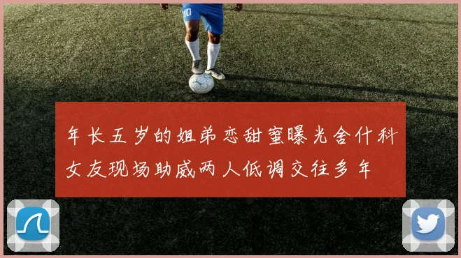 年长五岁的姐弟恋甜蜜曝光舍什科女友现场助威两人低调交往多年