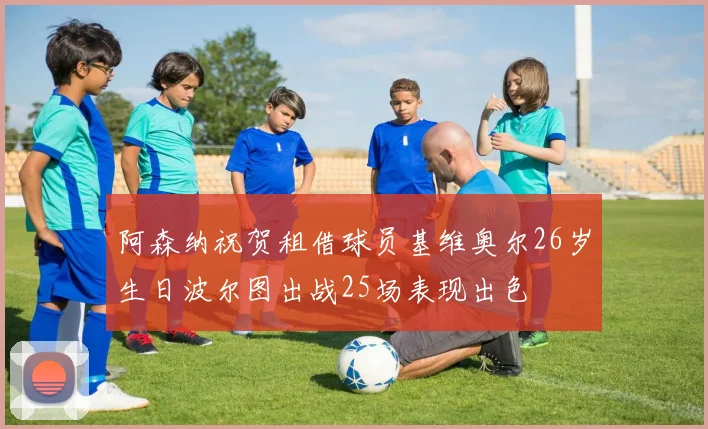 阿森纳祝贺租借球员基维奥尔26岁生日波尔图出战25场表现出色