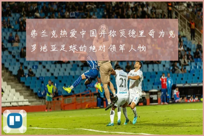 弗兰克热爱中国并称莫德里奇为克罗地亚足球的绝对领军人物