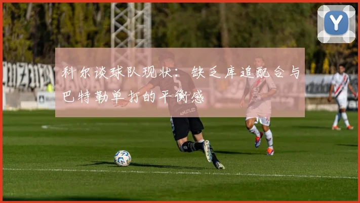科尔谈球队现状：缺乏库追配合与巴特勒单打的平衡感