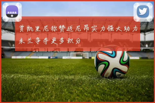 贾凯里尼称赞迈尼昂实力强大助力米兰争夺更多积分