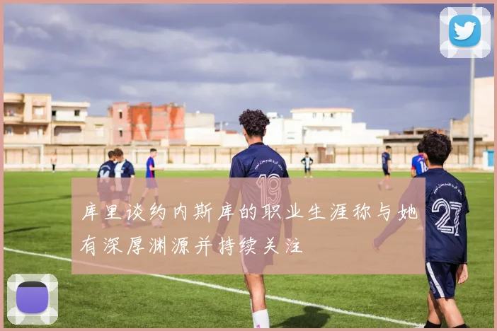 库里谈约内斯库的职业生涯称与她有深厚渊源并持续关注