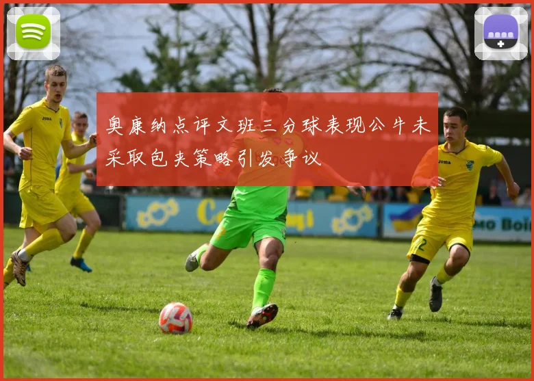 奥康纳点评文班三分球表现公牛未采取包夹策略引发争议