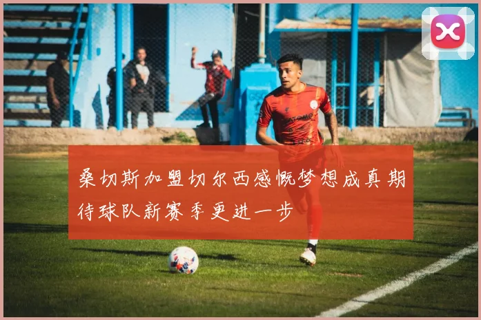 桑切斯加盟切尔西感慨梦想成真期待球队新赛季更进一步