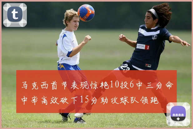 马克西首节表现惊艳10投6中三分命中率高效砍下15分助攻球队领跑