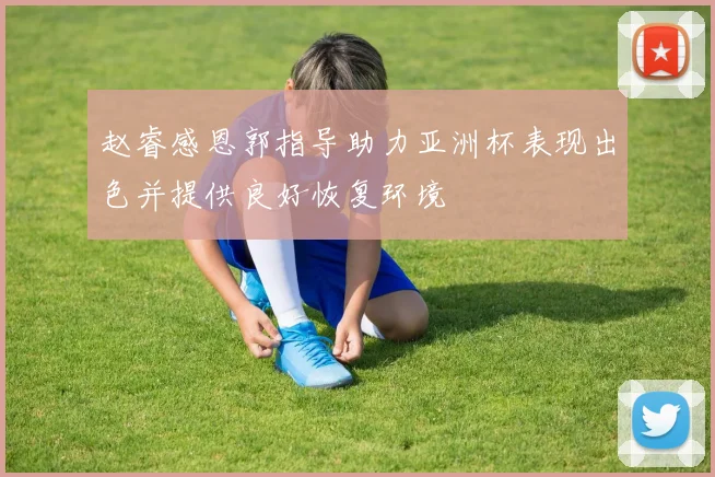 赵睿感恩郭指导助力亚洲杯表现出色并提供良好恢复环境