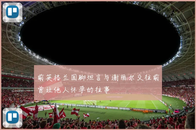 前英格兰国脚坦言与谢丽尔交往前曾让他人怀孕的往事