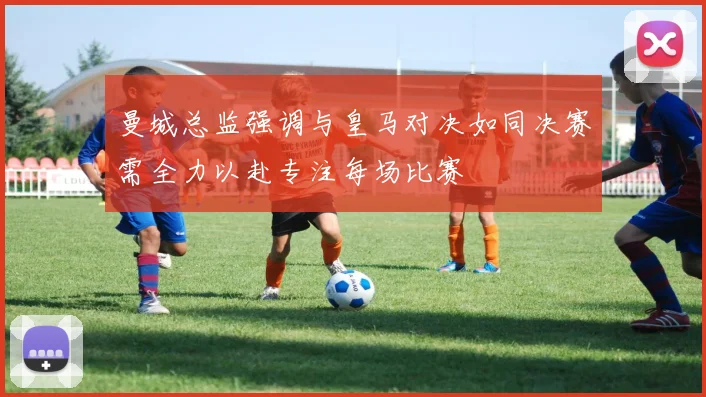 曼城总监强调与皇马对决如同决赛需全力以赴专注每场比赛