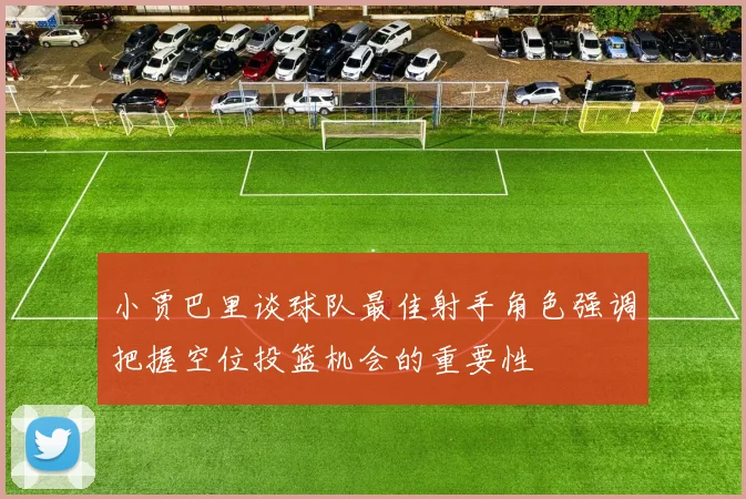 小贾巴里谈球队最佳射手角色强调把握空位投篮机会的重要性