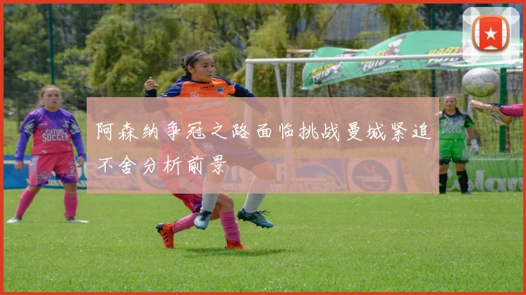 阿森纳争冠之路面临挑战曼城紧追不舍分析前景