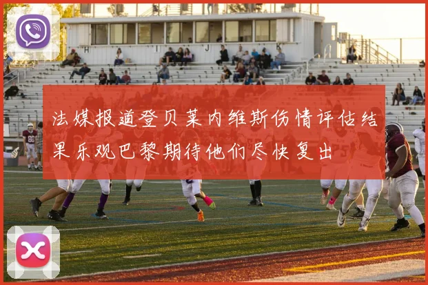 法媒报道登贝莱内维斯伤情评估结果乐观巴黎期待他们尽快复出