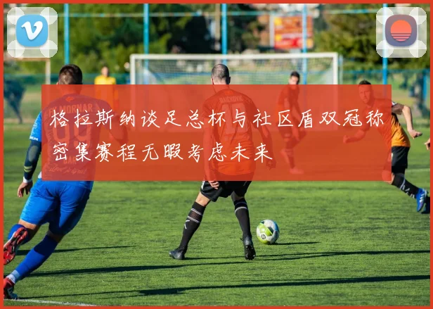 格拉斯纳谈足总杯与社区盾双冠称密集赛程无暇考虑未来