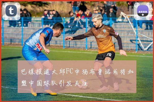 巴媒报道大邱FC中场布鲁诺或将加盟中国球队引发关注