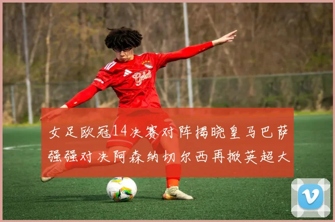 女足欧冠14决赛对阵揭晓皇马巴萨强强对决阿森纳切尔西再掀英超大战