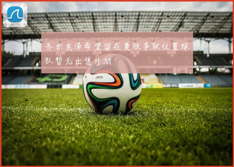 齐尔克泽希望留在曼联争取位置球队暂无出售计划