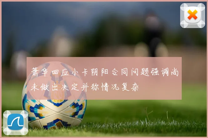 萧华回应小卡阴阳合同问题强调尚未做出决定并称情况复杂