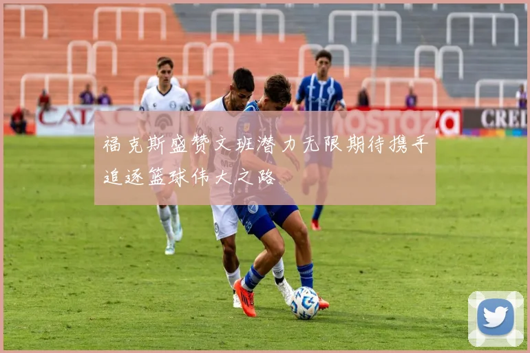 福克斯盛赞文班潜力无限期待携手追逐篮球伟大之路