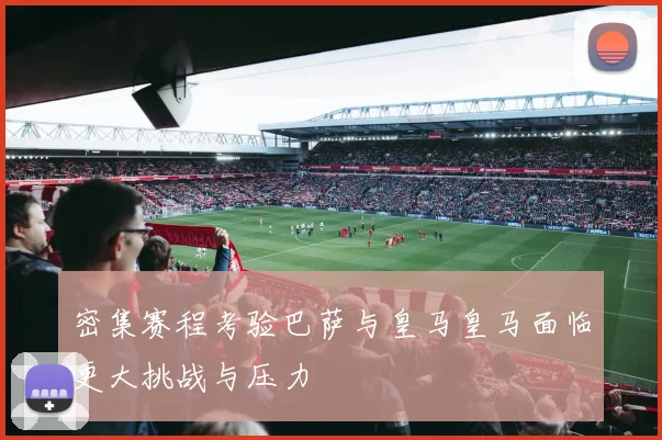 密集赛程考验巴萨与皇马皇马面临更大挑战与压力