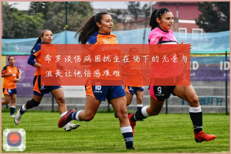 希罗谈伤病困扰坐在场下的无奈与沮丧让他倍感艰难