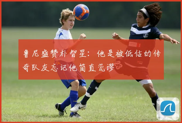 鲁尼盛赞朴智星：他是被低估的传奇队友忘记他简直荒谬
