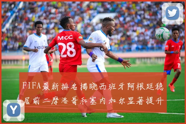 FIFA最新排名揭晓西班牙阿根廷稳居前二摩洛哥和塞内加尔显著提升