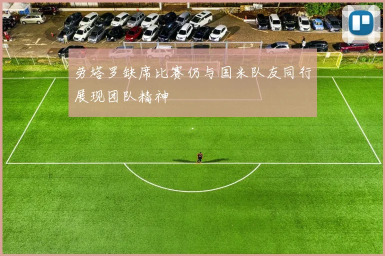劳塔罗缺席比赛仍与国米队友同行展现团队精神