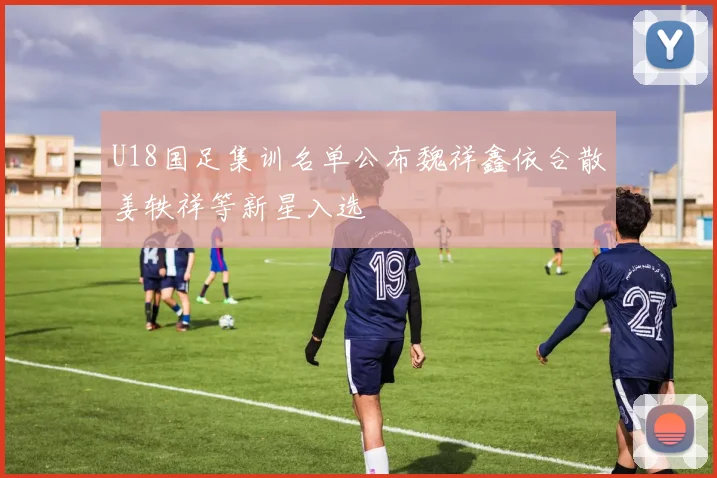 U18国足集训名单公布魏祥鑫依合散姜轶祥等新星入选