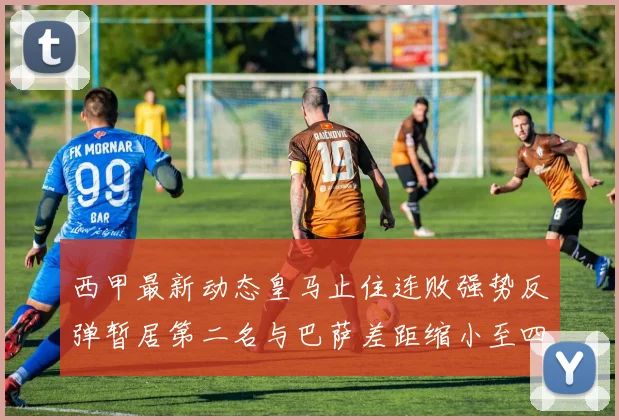 西甲最新动态皇马止住连败强势反弹暂居第二名与巴萨差距缩小至四分