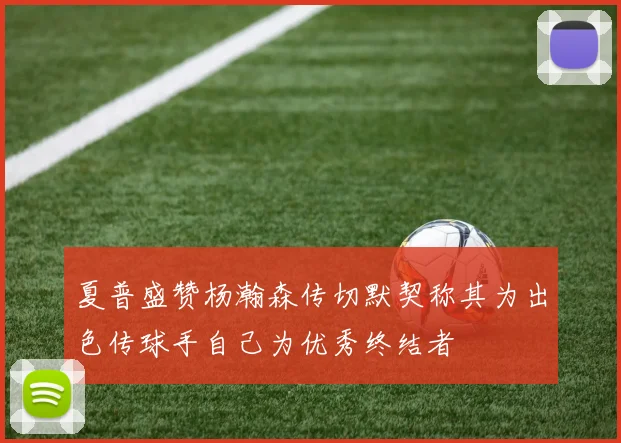 夏普盛赞杨瀚森传切默契称其为出色传球手自己为优秀终结者