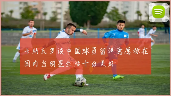 卡纳瓦罗谈中国球员留洋意愿称在国内当明星生活十分美好