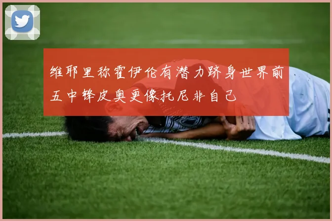 维耶里称霍伊伦有潜力跻身世界前五中锋皮奥更像托尼非自己