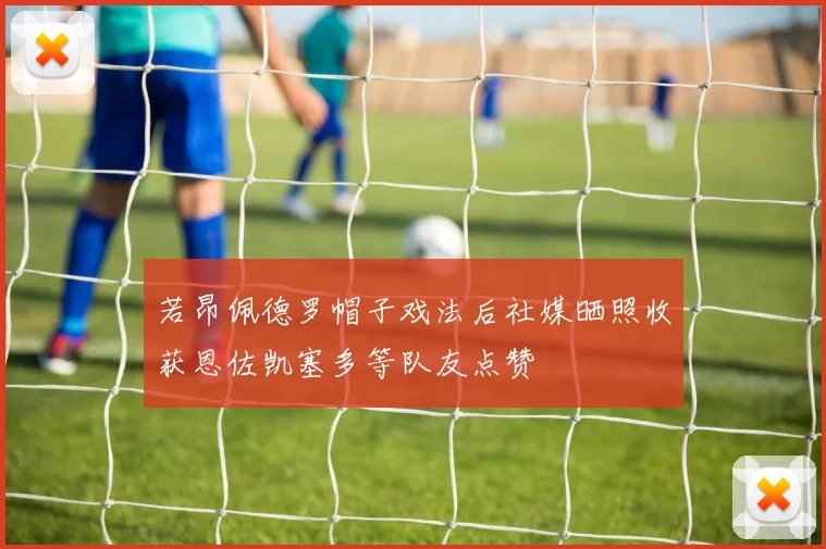 若昂佩德罗帽子戏法后社媒晒照收获恩佐凯塞多等队友点赞