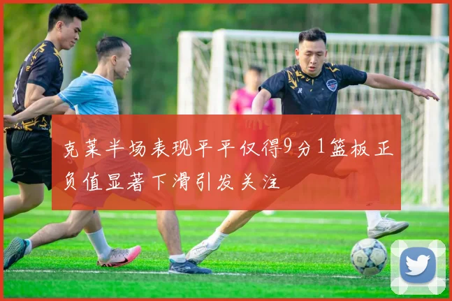 克莱半场表现平平仅得9分1篮板正负值显著下滑引发关注