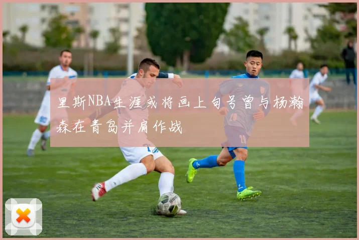 里斯NBA生涯或将画上句号曾与杨瀚森在青岛并肩作战